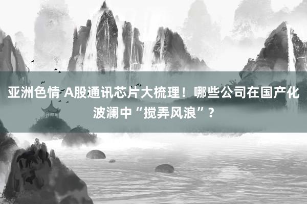 亚洲色情 A股通讯芯片大梳理！哪些公司在国产化波澜中“搅弄风浪”？