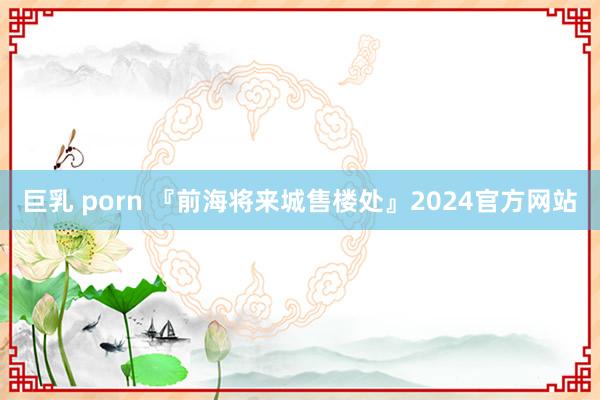 巨乳 porn 『前海将来城售楼处』2024官方网站