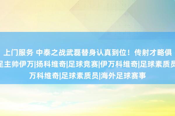 上门服务 中泰之战武磊替身认真到位！传射才略俱佳，已礼服国足主帅伊万|扬科维奇|足球竞赛|伊万科维奇|足球素质员|海外足球赛事