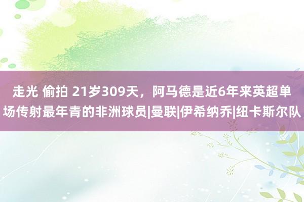 走光 偷拍 21岁309天，阿马德是近6年来英超单场传射最年青的非洲球员|曼联|伊希纳乔|纽卡斯尔队