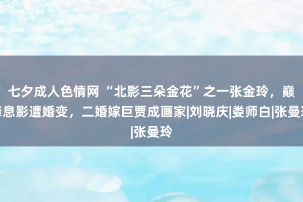 七夕成人色情网 “北影三朵金花”之一张金玲，巅峰息影遭婚变，二婚嫁巨贾成画家|刘晓庆|娄师白|张曼玲