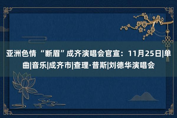 亚洲色情 “断眉”成齐演唱会官宣：11月25日|单曲|音乐|成齐市|查理·普斯|刘德华演唱会