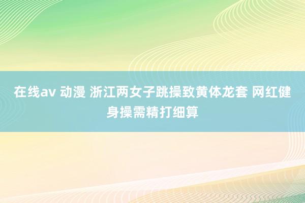 在线av 动漫 浙江两女子跳操致黄体龙套 网红健身操需精打细算