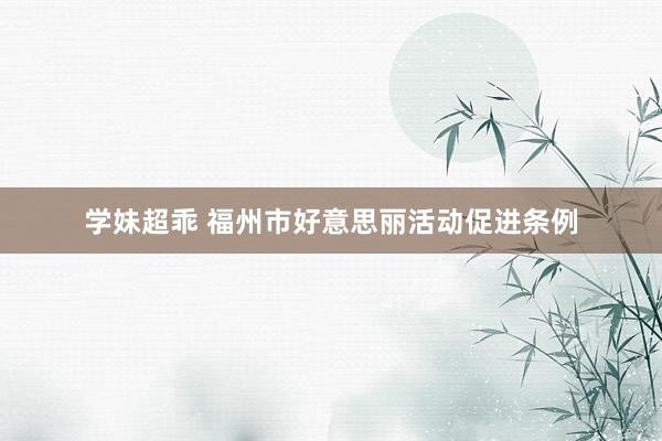 学妹超乖 福州市好意思丽活动促进条例