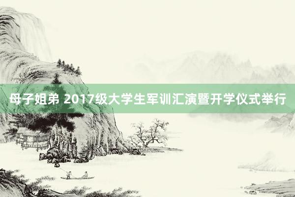 母子姐弟 2017级大学生军训汇演暨开学仪式举行