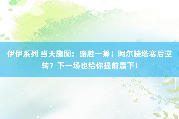 伊伊系列 当天趣图：略胜一筹！阿尔滕塔赛后逆转？下一场也给你提前赢下！