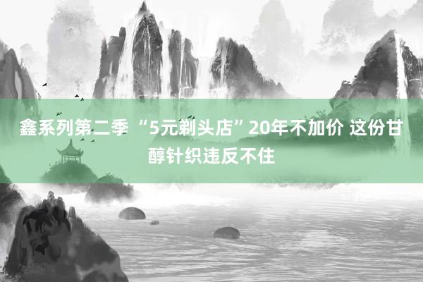 鑫系列第二季 “5元剃头店”20年不加价 这份甘醇针织违反不住