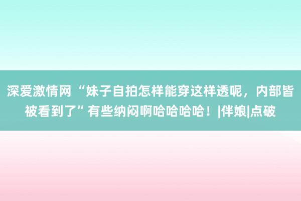 深爱激情网 “妹子自拍怎样能穿这样透呢，内部皆被看到了”有些纳闷啊哈哈哈哈！|伴娘|点破