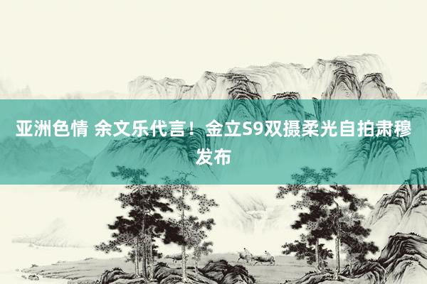 亚洲色情 余文乐代言！金立S9双摄柔光自拍肃穆发布