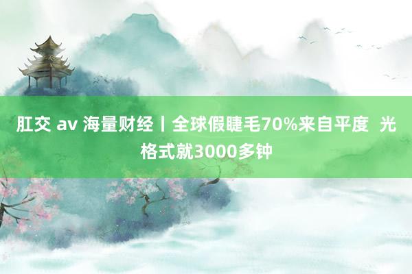 肛交 av 海量财经丨全球假睫毛70%来自平度  光格式就3000多钟