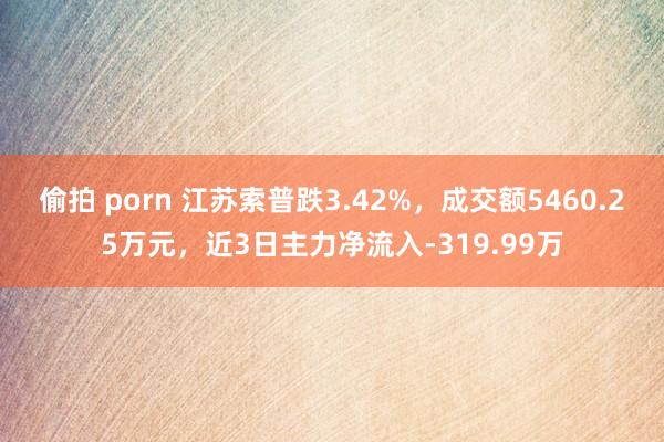 偷拍 porn 江苏索普跌3.42%，成交额5460.25万元，近3日主力净流入-319.99万