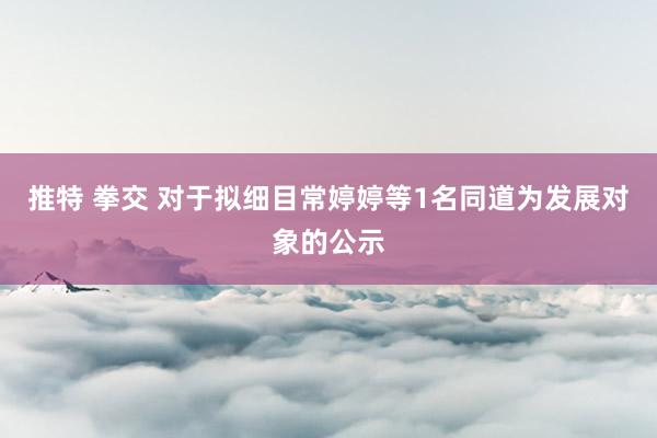 推特 拳交 对于拟细目常婷婷等1名同道为发展对象的公示