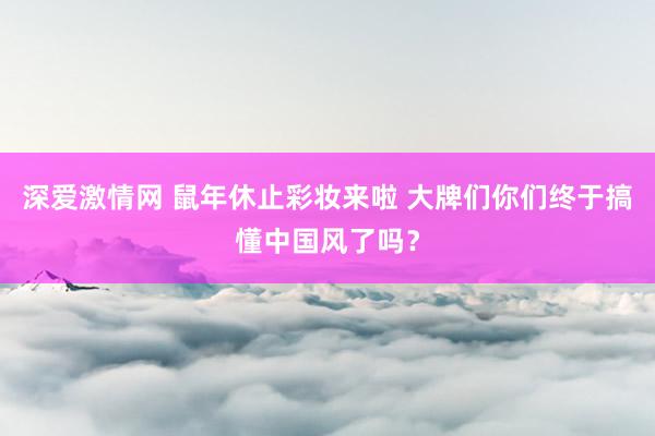 深爱激情网 鼠年休止彩妆来啦 大牌们你们终于搞懂中国风了吗？