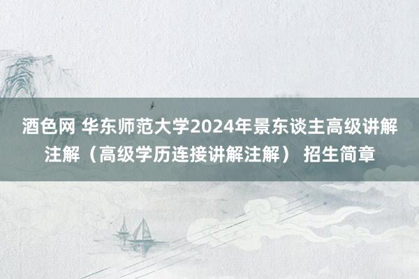 酒色网 华东师范大学2024年景东谈主高级讲解注解（高级学历连接讲解注解） 招生简章