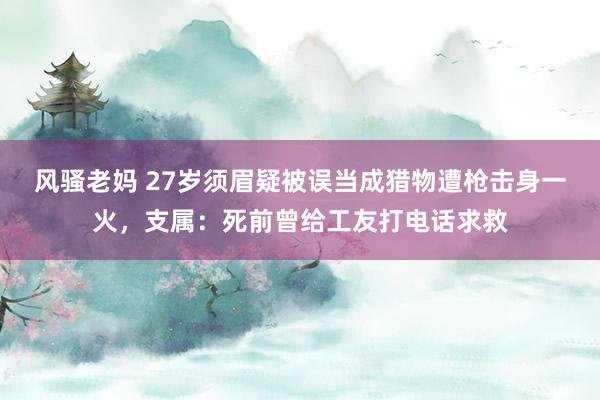 风骚老妈 27岁须眉疑被误当成猎物遭枪击身一火，支属：死前曾给工友打电话求救