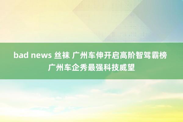 bad news 丝袜 广州车伸开启高阶智驾霸榜 广州车企秀最强科技威望