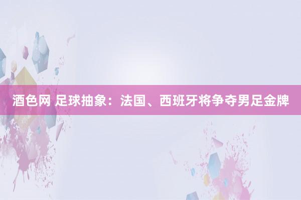 酒色网 足球抽象：法国、西班牙将争夺男足金牌