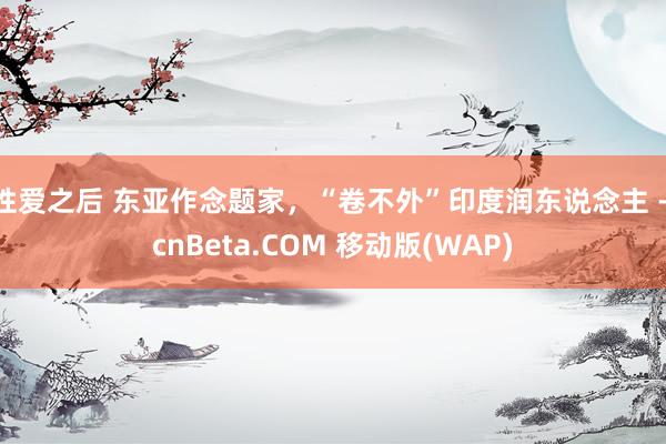 性爱之后 东亚作念题家，“卷不外”印度润东说念主 - cnBeta.COM 移动版(WAP)