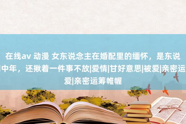 在线av 动漫 女东说念主在婚配里的缅怀，是东说念主到中年，还揪着一件事不放|爱情|甘好意思|被爱|亲密运筹帷幄