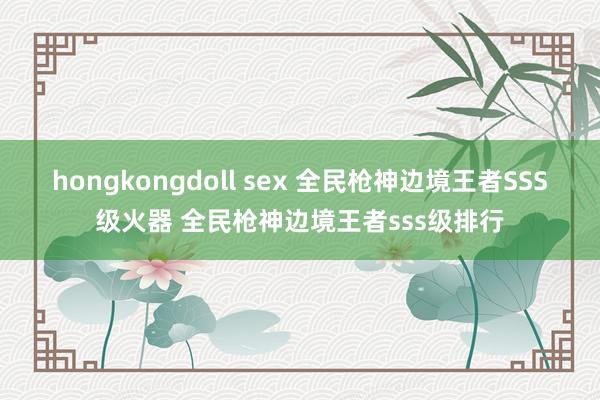 hongkongdoll sex 全民枪神边境王者SSS级火器 全民枪神边境王者sss级排行