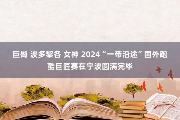 巨臀 波多黎各 女神 2024“一带沿途”国外跑酷巨匠赛在宁波圆满完毕