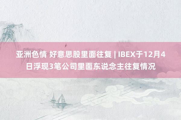 亚洲色情 好意思股里面往复 | IBEX于12月4日浮现3笔公司里面东说念主往复情况