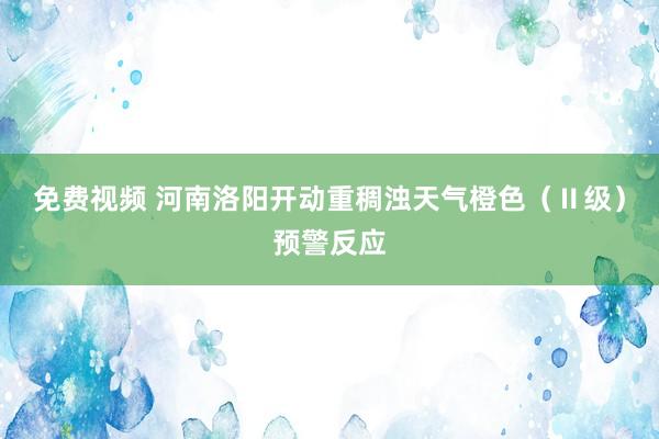 免费视频 河南洛阳开动重稠浊天气橙色（Ⅱ级）预警反应