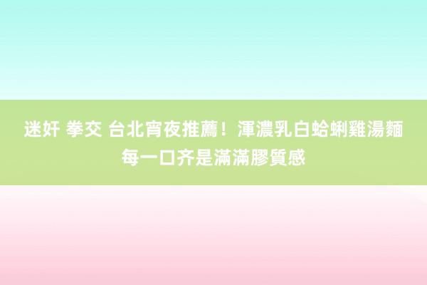 迷奸 拳交 台北宵夜推薦！渾濃乳白蛤蜊雞湯麵　每一口齐是滿滿膠質感