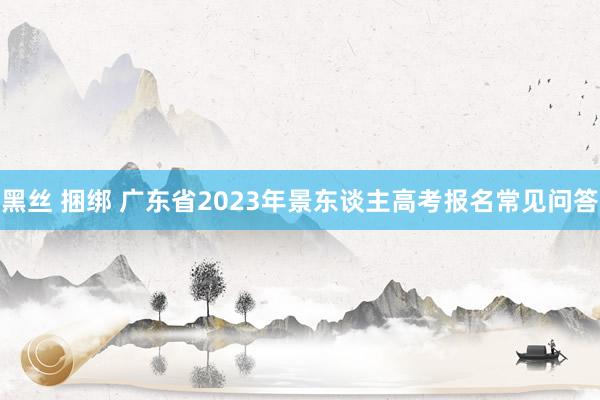 黑丝 捆绑 广东省2023年景东谈主高考报名常见问答