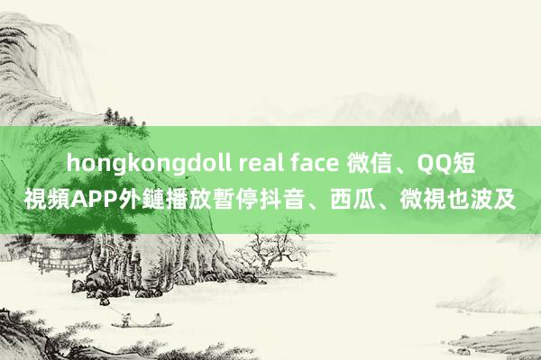 hongkongdoll real face 微信、QQ短視頻APP外鏈播放暫停　抖音、西瓜、微視也波及