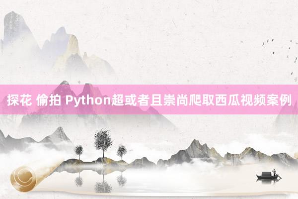 探花 偷拍 Python超或者且崇尚爬取西瓜视频案例