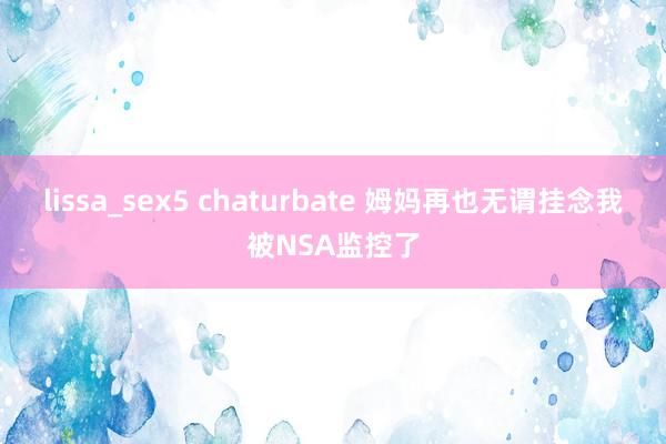 lissa_sex5 chaturbate 姆妈再也无谓挂念我被NSA监控了