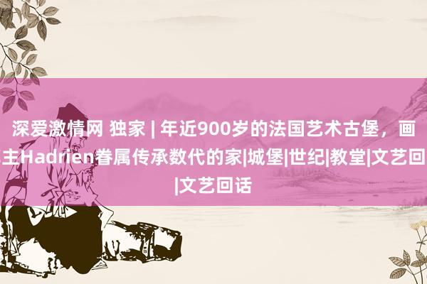 深爱激情网 独家 | 年近900岁的法国艺术古堡，画廊主Hadrien眷属传承数代的家|城堡|世纪|教堂|文艺回话