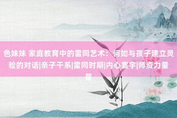 色妹妹 家庭教育中的雷同艺术：何如与孩子建立灵验的对话|亲子干系|雷同时期|内心寰宇|师资力量