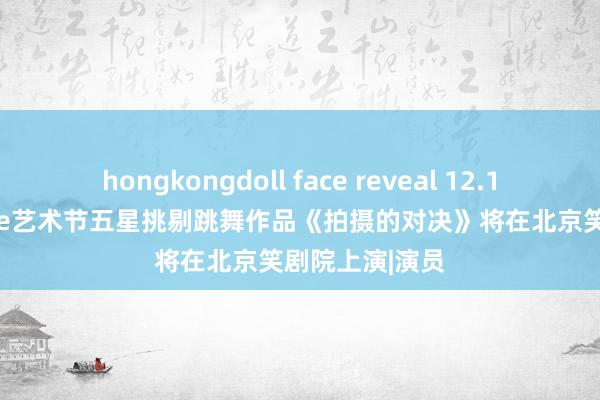 hongkongdoll face reveal 12.19 爱丁堡fringe艺术节五星挑剔跳舞作品《拍摄的对决》将在北京笑剧院上演|演员