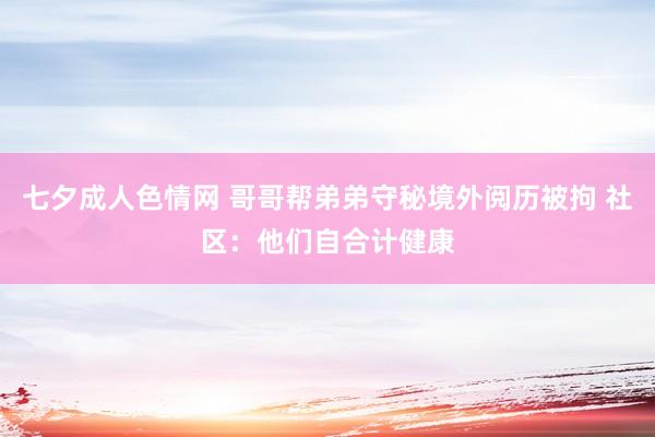 七夕成人色情网 哥哥帮弟弟守秘境外阅历被拘 社区：他们自合计健康