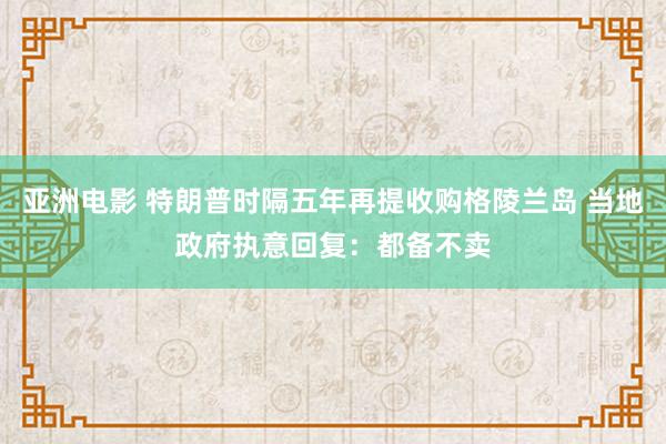 亚洲电影 特朗普时隔五年再提收购格陵兰岛 当地政府执意回复：都备不卖