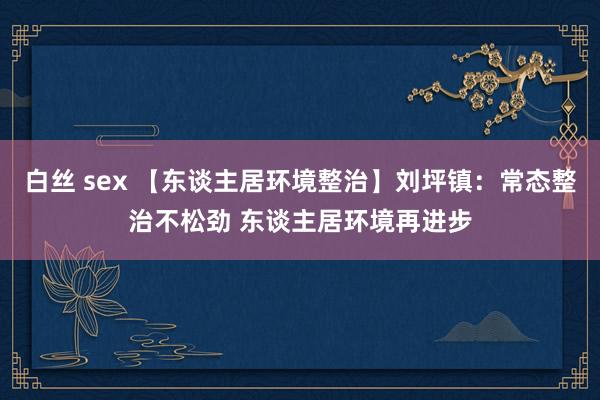 白丝 sex 【东谈主居环境整治】刘坪镇：常态整治不松劲 东谈主居环境再进步