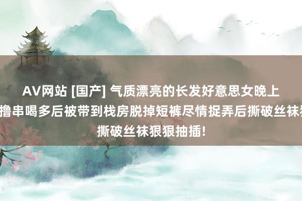 AV网站 [国产] 气质漂亮的长发好意思女晚上和一又友撸串喝多后被带到栈房脱掉短裤尽情捉弄后撕破丝袜狠狠抽插!