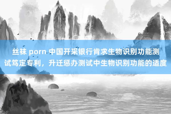 丝袜 porn 中国开采银行肯求生物识别功能测试笃定专利，升迁惩办测试中生物识别功能的适度