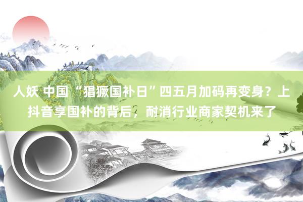 人妖 中国 “猖獗国补日”四五月加码再变身？上抖音享国补的背后，耐消行业商家契机来了